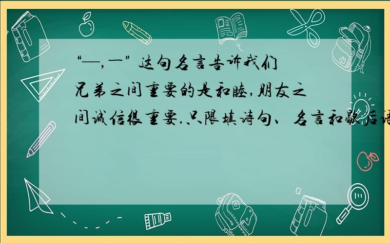 “—,―” 这句名言告诉我们兄弟之间重要的是和睦,朋友之间诚信很重要.只限填诗句、名言和歇后语.