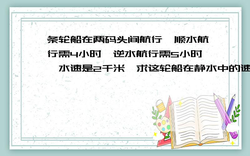 条轮船在两码头间航行,顺水航行需4小时,逆水航行需5小时,水速是2千米,求这轮船在静水中的速度.