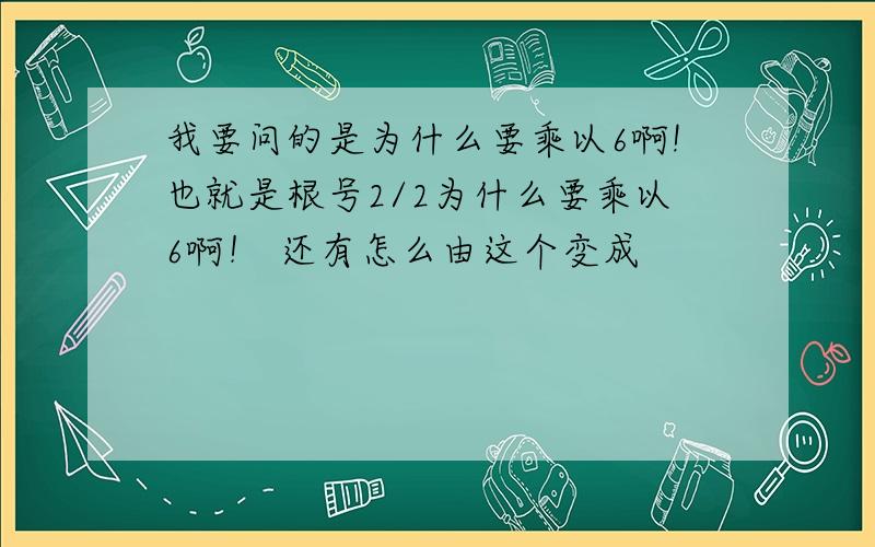 我要问的是为什么要乘以6啊!也就是根号2/2为什么要乘以6啊！ 还有怎么由这个变成