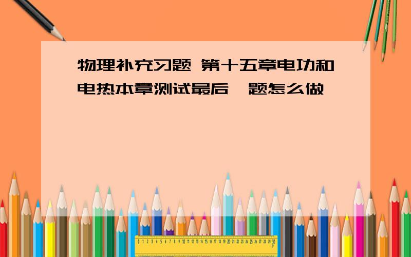 物理补充习题 第十五章电功和电热本章测试最后一题怎么做