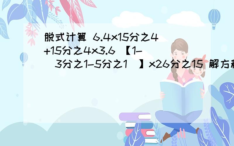 脱式计算 6.4x15分之4+15分之4x3.6 【1-（3分之1-5分之1）】x26分之15 解方程 x-5分之1x=2.4 36分之x=2:3