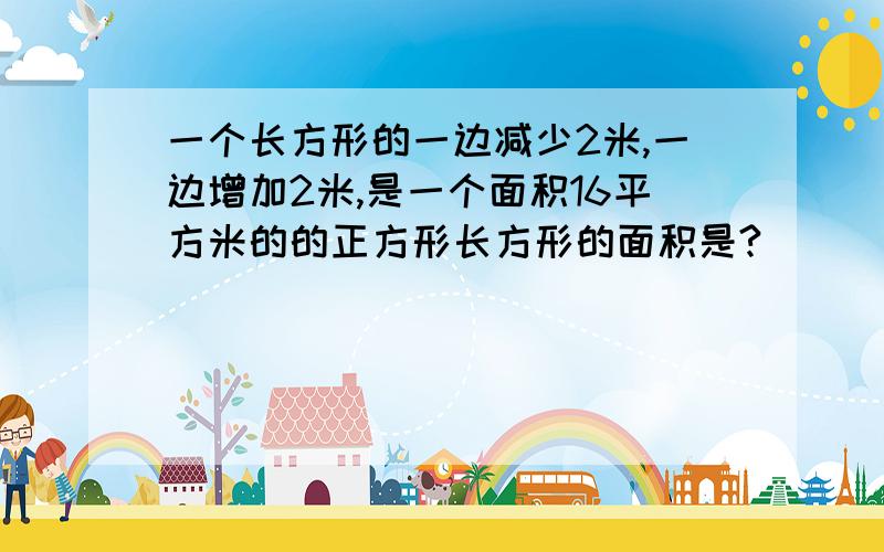 一个长方形的一边减少2米,一边增加2米,是一个面积16平方米的的正方形长方形的面积是?