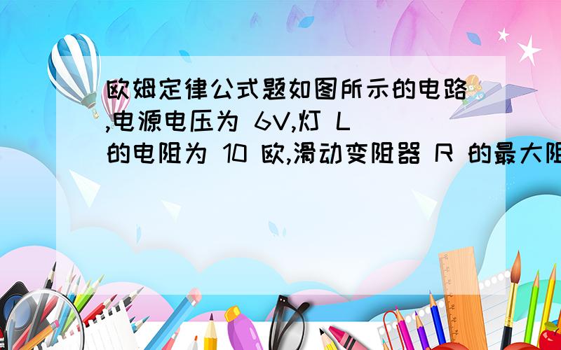 欧姆定律公式题如图所示的电路,电源电压为 6V,灯 L 的电阻为 10 欧,滑动变阻器 R 的最大阻值为 20 欧.求：（1）电流表、电压表的示数变化范围（2）若电流表的量程为 0.6A,电压 表的量程为 3V.