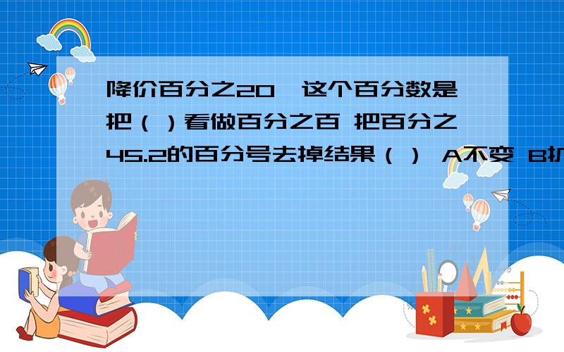 降价百分之20,这个百分数是把（）看做百分之百 把百分之45.2的百分号去掉结果（） A不变 B扩大100倍C是缩小100倍