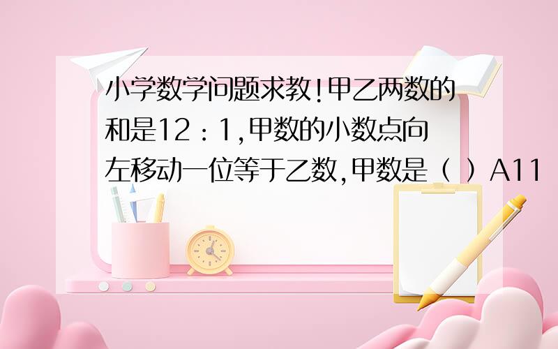 小学数学问题求教!甲乙两数的和是12：1,甲数的小数点向左移动一位等于乙数,甲数是（ ）A11          B10          C1.1            D2.1请大字说说怎么求解