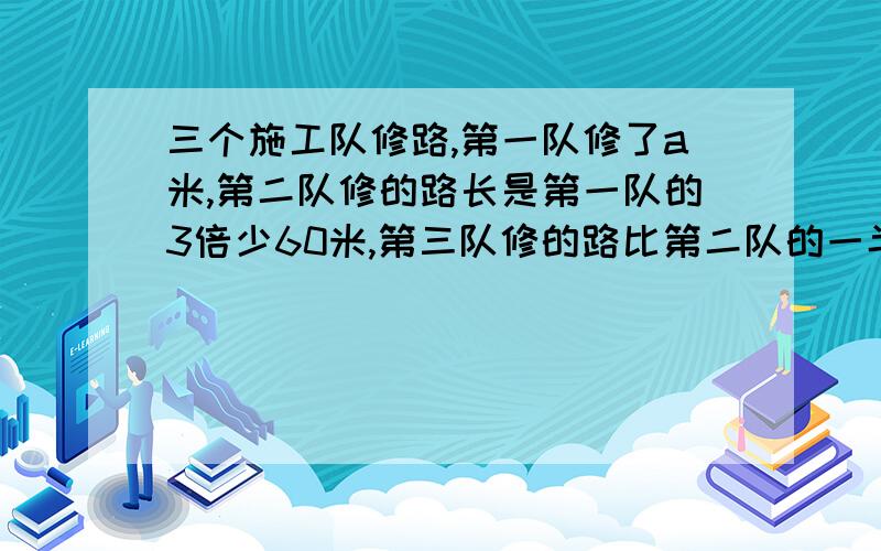 三个施工队修路,第一队修了a米,第二队修的路长是第一队的3倍少60米,第三队修的路比第二队的一半多36米.1.用含a的式子表示三个队共修路多少米2.当a=240米,三个对公修路多少米