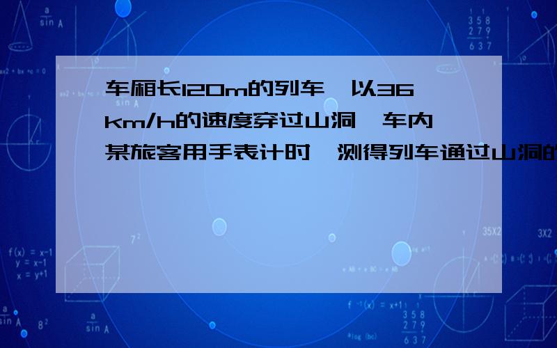 车厢长120m的列车,以36km/h的速度穿过山洞,车内某旅客用手表计时,测得列车通过山洞的时间是12s,山洞的长（ ）米,整个列车通过山洞的时间为（ ）s