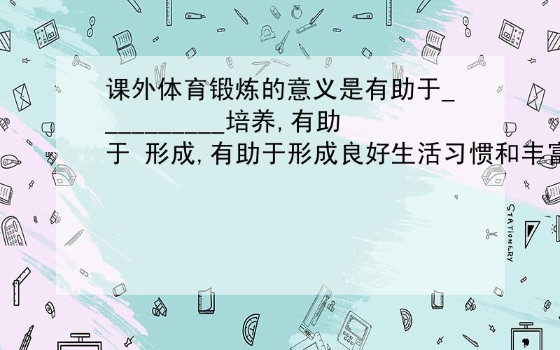 课外体育锻炼的意义是有助于__________培养,有助于 形成,有助于形成良好生活习惯和丰富课外文化 生活.3．在体育科研中,资料与事实的收集方法有文献法、____________________、观察法、__________.