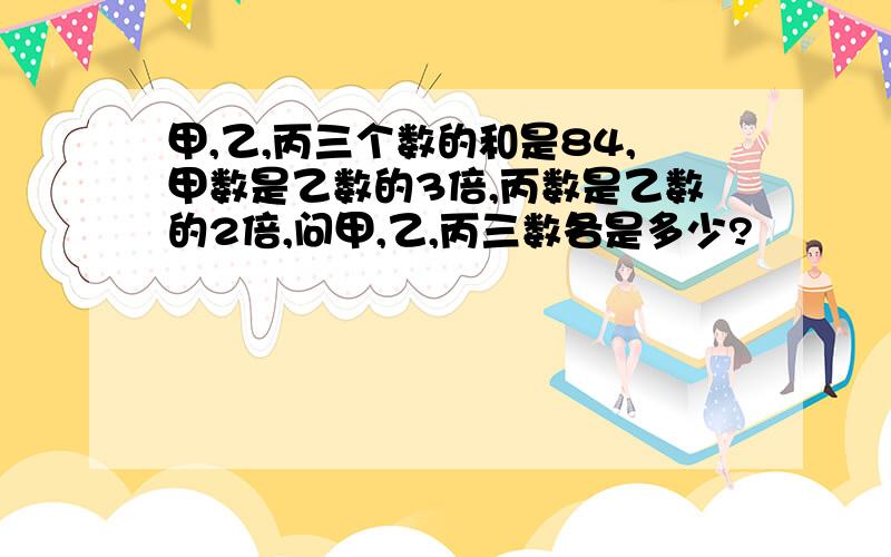 甲,乙,丙三个数的和是84,甲数是乙数的3倍,丙数是乙数的2倍,问甲,乙,丙三数各是多少?