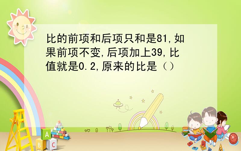 比的前项和后项只和是81,如果前项不变,后项加上39,比值就是0.2,原来的比是（）