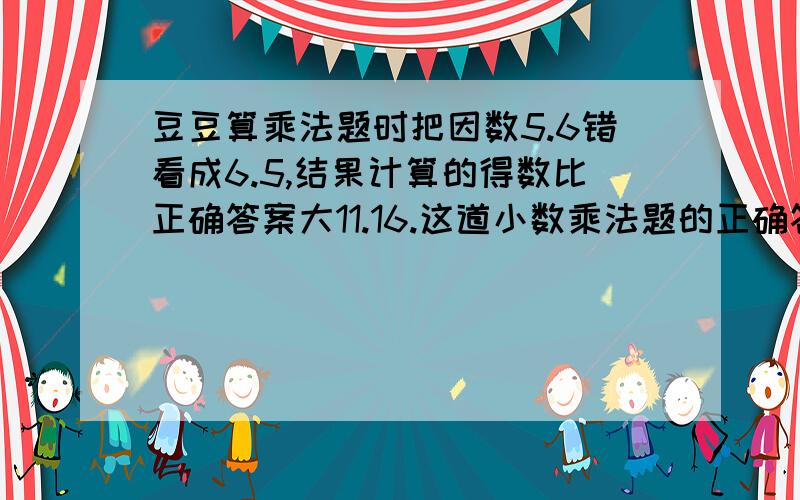 豆豆算乘法题时把因数5.6错看成6.5,结果计算的得数比正确答案大11.16.这道小数乘法题的正确答案是多少?