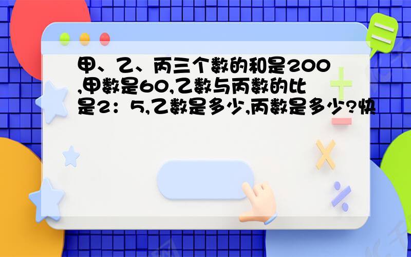 甲、乙、丙三个数的和是200,甲数是60,乙数与丙数的比是2：5,乙数是多少,丙数是多少?快