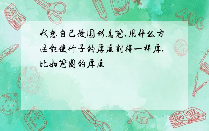 我想自己做圆形鸟笼,用什么方法能使竹子的厚度削得一样厚,比如笼圈的厚度