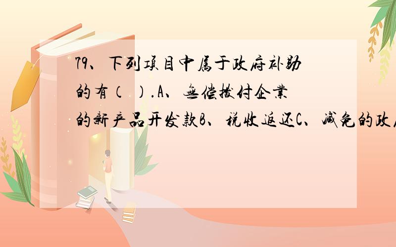 79、下列项目中属于政府补助的有（ ）.A、无偿拨付企业的新产品开发款B、税收返还C、减免的政府贷款D、增值税出口退税80、或有事项具有不确定性,下列关于