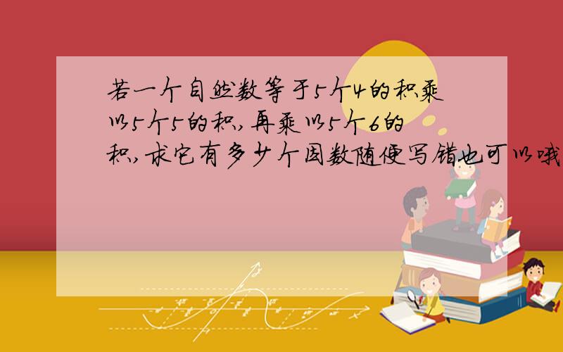 若一个自然数等于5个4的积乘以5个5的积,再乘以5个6的积,求它有多少个因数随便写错也可以哦