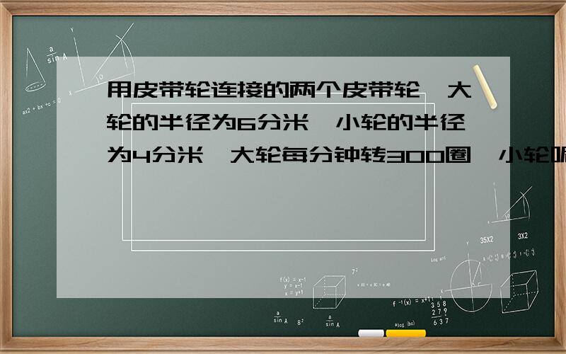 用皮带轮连接的两个皮带轮,大轮的半径为6分米,小轮的半径为4分米,大轮每分钟转300圈,小轮呢?