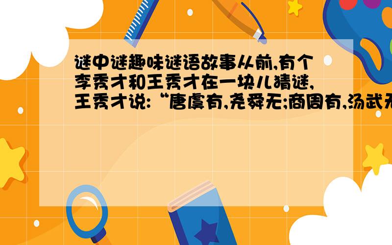 谜中谜趣味谜语故事从前,有个李秀才和王秀才在一块儿猜谜,王秀才说:“唐虞有,尧舜无;商周有,汤武无;古文有,今文无.”李秀才马上就猜中了,说这是：“跳者有,走者无；高者有,矮者无.”王