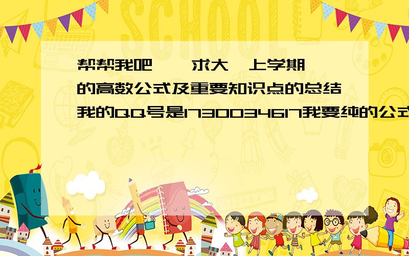 帮帮我吧    求大一上学期的高数公式及重要知识点的总结我的QQ号是1730034617我要纯的公式  网上找不到啊  马上就考试了   我不想挂课  学长学姐帮帮我吧？