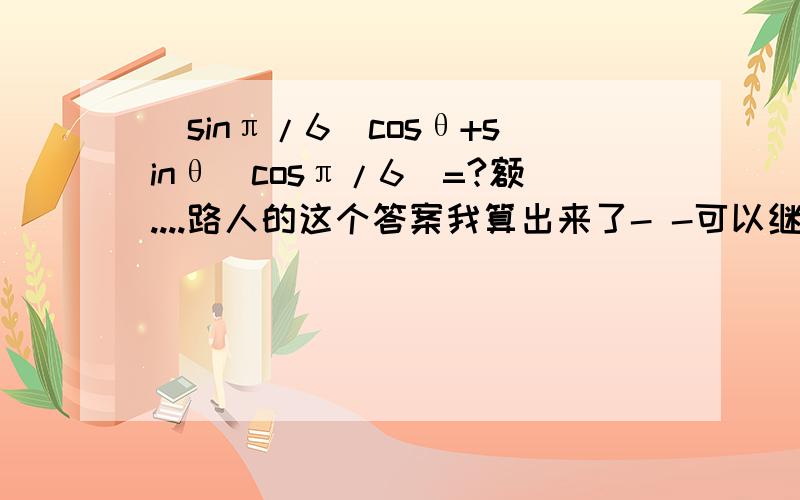 (sinπ/6)cosθ+sinθ(cosπ/6)=?额....路人的这个答案我算出来了- -可以继续开下去么？