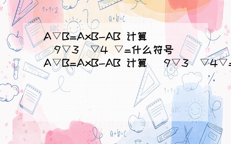 A▽B=AxB-AB 计算 （9▽3）▽4 ▽=什么符号A▽B=AxB-AB 计算 （9▽3）▽4▽=什么符号