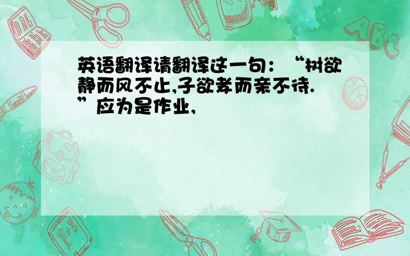 英语翻译请翻译这一句：“树欲静而风不止,子欲孝而亲不待.”应为是作业,