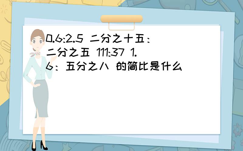 0.6:2.5 二分之十五：二分之五 111:37 1.6：五分之八 的简比是什么