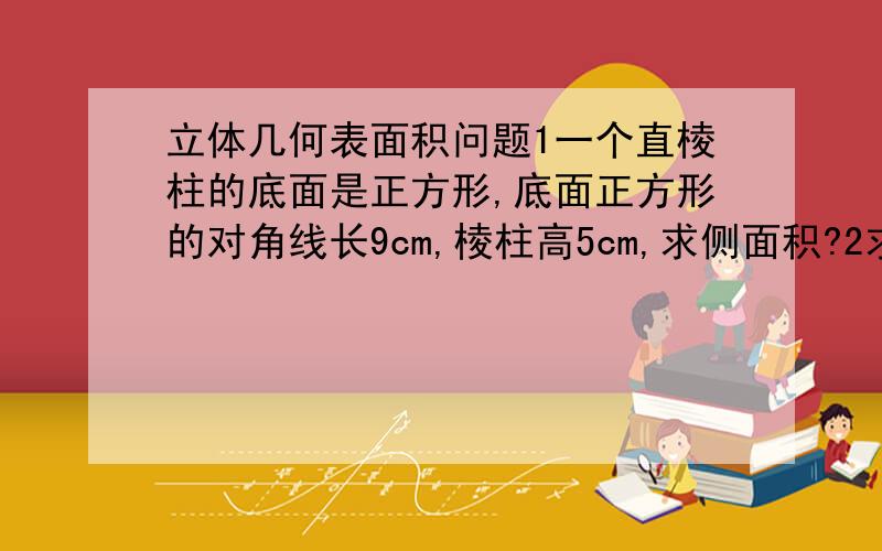 立体几何表面积问题1一个直棱柱的底面是正方形,底面正方形的对角线长9cm,棱柱高5cm,求侧面积?2求下图表面积?