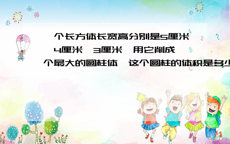 一个长方体长宽高分别是5厘米,4厘米,3厘米,用它削成一个最大的圆柱体,这个圆柱的体积是多少立方厘米?