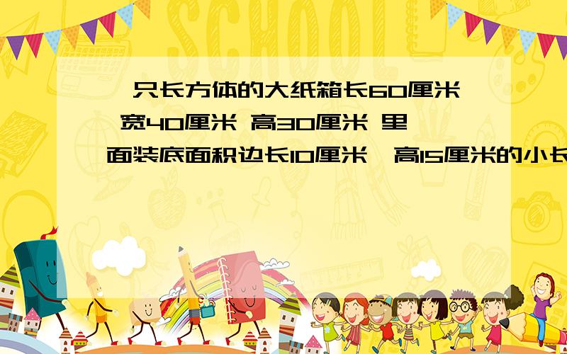 一只长方体的大纸箱长60厘米 宽40厘米 高30厘米 里面装底面积边长10厘米,高15厘米的小长方体纸盒.这只大纸箱里面最多能装几只小纸盒?急!