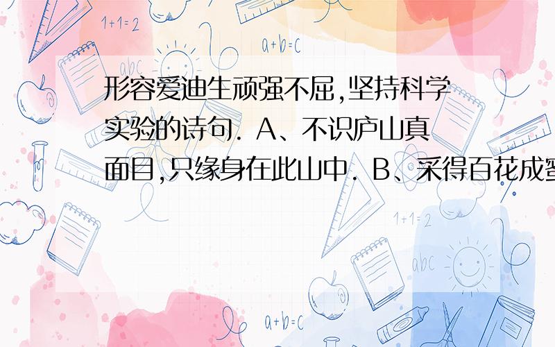 形容爱迪生顽强不屈,坚持科学实验的诗句. A、不识庐山真面目,只缘身在此山中. B、采得百花成蜜后,为谁辛苦为谁甜? C、不要人夸好颜色,只留清气满乾坤. D、千磨万击还坚劲,任尔东西南北