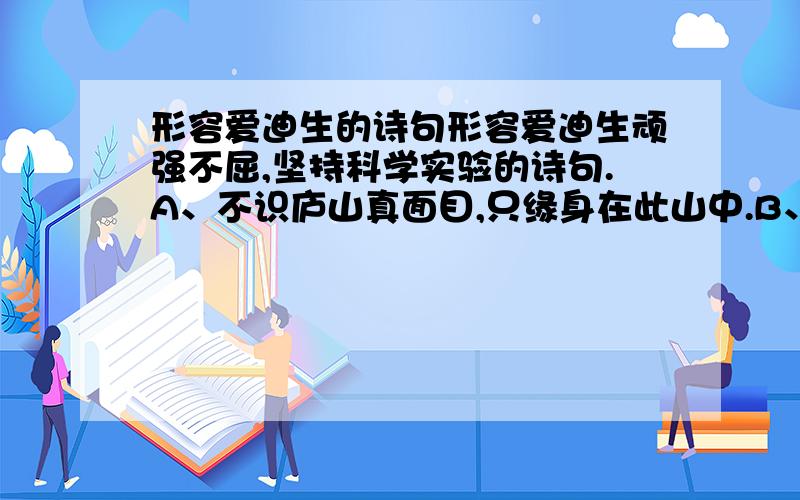 形容爱迪生的诗句形容爱迪生顽强不屈,坚持科学实验的诗句.A、不识庐山真面目,只缘身在此山中.B、采得百花成蜜后,为谁辛苦为谁甜?C、不要人夸好颜色,只留清气满乾坤.D、粉骨碎身全不怕,