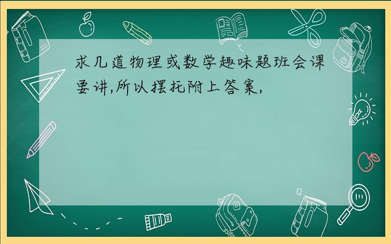 求几道物理或数学趣味题班会课要讲,所以摆托附上答案,