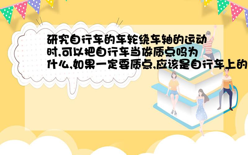 研究自行车的车轮绕车轴的运动时,可以把自行车当做质点吗为什么,如果一定要质点,应该是自行车上的哪里