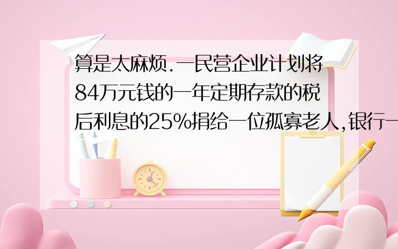 算是太麻烦.一民营企业计划将84万元钱的一年定期存款的税后利息的25％捐给一位孤寡老人,银行一年定期存款利率2.24％,利息税5％,这位老人可得善款多少元?