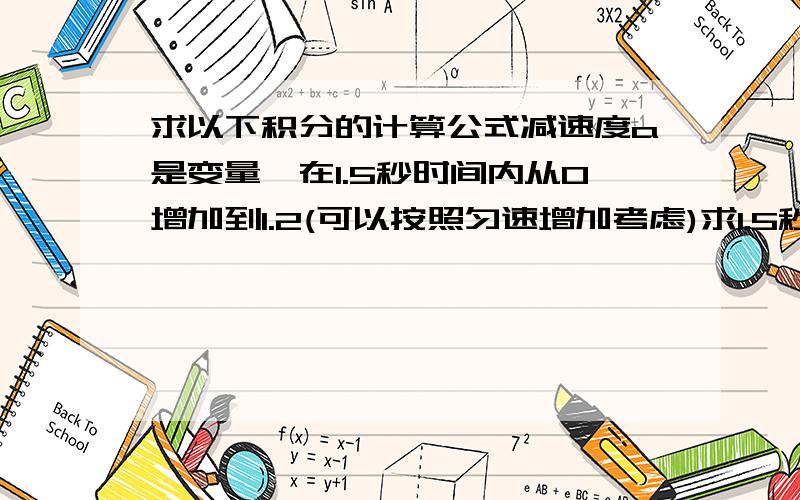 求以下积分的计算公式减速度a是变量,在1.5秒时间内从0增加到1.2(可以按照匀速增加考虑)求1.5秒后的速度Vt 以及在这1.5秒时间内走过的距离S（请列出计算公式,