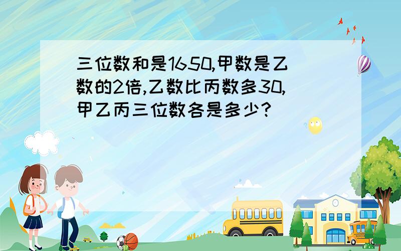 三位数和是1650,甲数是乙数的2倍,乙数比丙数多30,甲乙丙三位数各是多少?