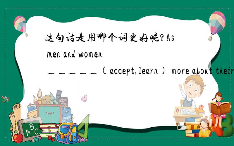 这句话是用哪个词更好呢?As men and women _____(accept,learn) more about their different commnication styles,they can better understand each other.这句话横线上填 acccpet 还是learn呢?为什么?