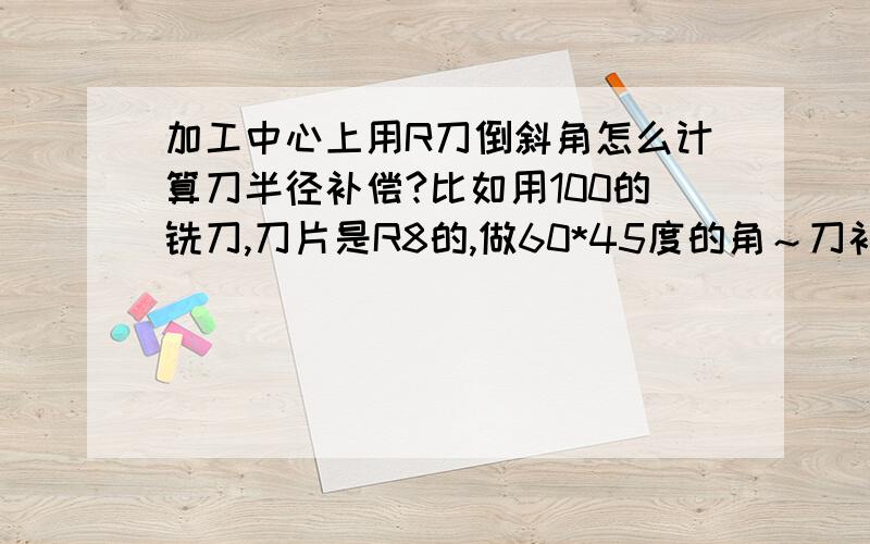 加工中心上用R刀倒斜角怎么计算刀半径补偿?比如用100的铣刀,刀片是R8的,做60*45度的角～刀补应该怎么计算～