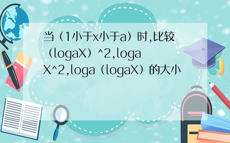 当（1小于x小于a）时,比较（logaX）^2,logaX^2,loga（logaX）的大小