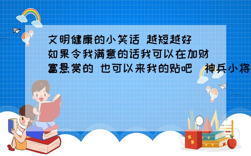 文明健康的小笑话 越短越好 如果令我满意的话我可以在加财富悬赏的 也可以来我的贴吧（神兵小将