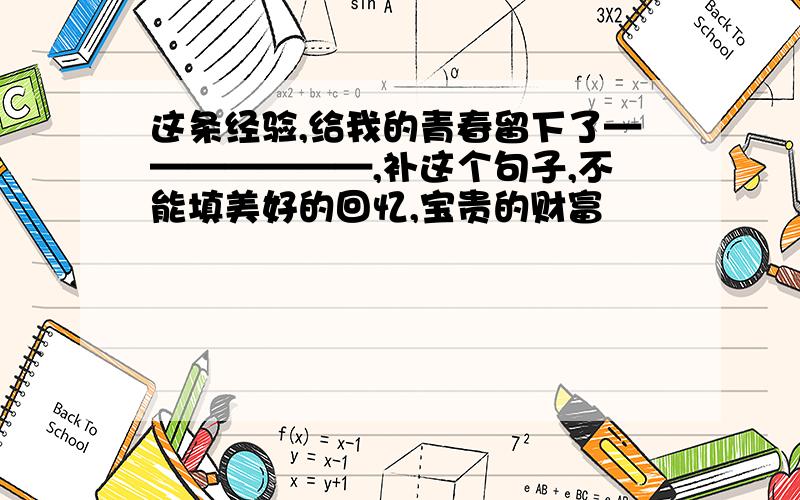 这条经验,给我的青春留下了———————,补这个句子,不能填美好的回忆,宝贵的财富