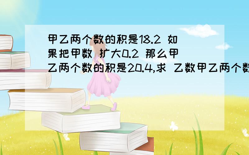 甲乙两个数的积是18.2 如果把甲数 扩大0.2 那么甲乙两个数的积是20.4,求 乙数甲乙两个数的积是18.2 如果把甲数 扩大0.2 那么甲乙两个数的积是20.4,求 乙数