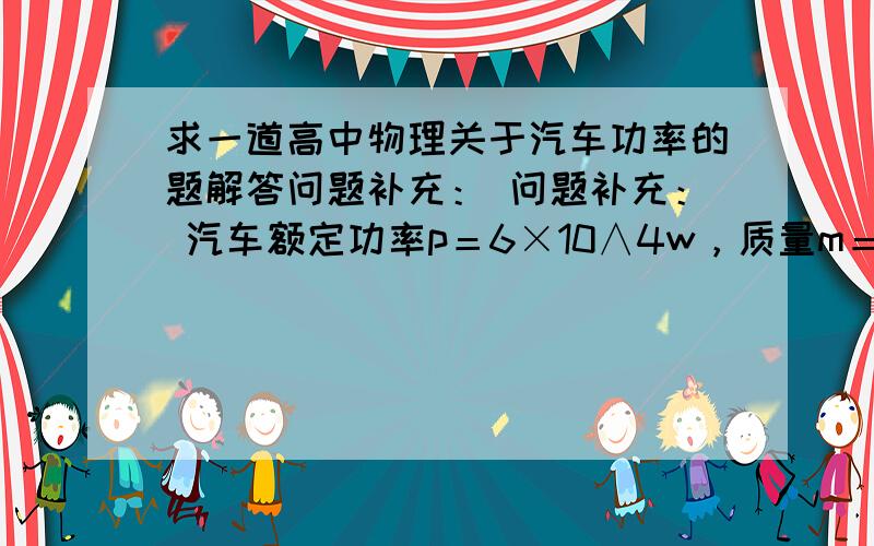 求一道高中物理关于汽车功率的题解答问题补充： 问题补充： 汽车额定功率p＝6×10∧4w，质量m＝5×10∧8kg，在平直路面行驶时阻力是车重的0.1倍。若汽车从静止开始加速a=0.5米每秒，做匀加