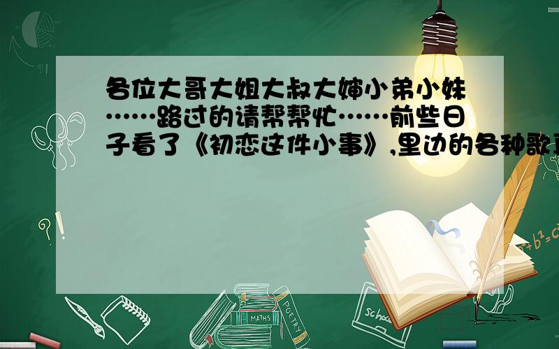 各位大哥大姐大叔大婶小弟小妹……路过的请帮帮忙……前些日子看了《初恋这件小事》,里边的各种歌真是好听的没话说!谁要是有这部片子的片头曲、片尾曲、所有的插曲、主题曲……各