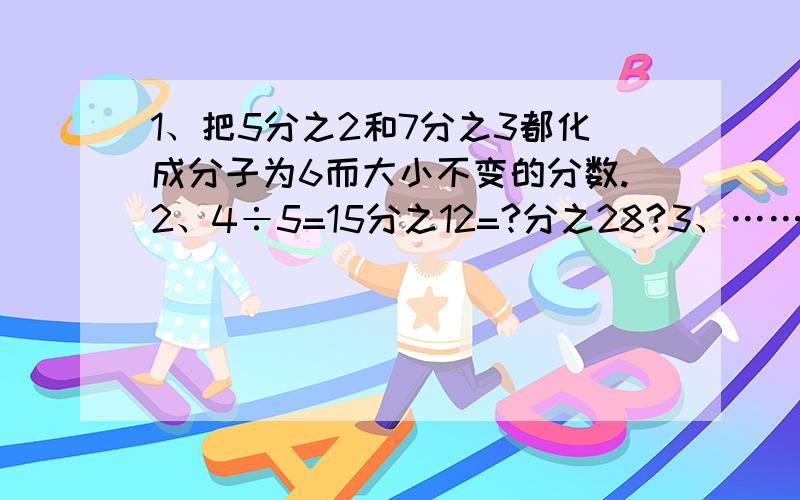 1、把5分之2和7分之3都化成分子为6而大小不变的分数.2、4÷5=15分之12=?分之28?3、……3、一个分数,分子和分母同时除于相同的数后是9分之4,原来分子与分母的和是52.原来的分数是多少?