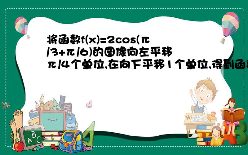 将函数f(x)=2cos(π/3+π/6)的图像向左平移π/4个单位,在向下平移1个单位,得到函数g（x）的图像,g（x）=怎么求啊.