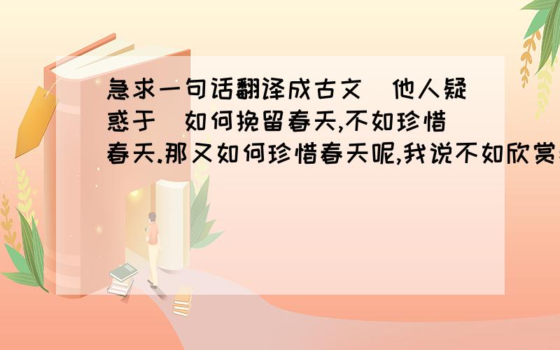 急求一句话翻译成古文（他人疑惑于）如何挽留春天,不如珍惜春天.那又如何珍惜春天呢,我说不如欣赏春天.好的给分