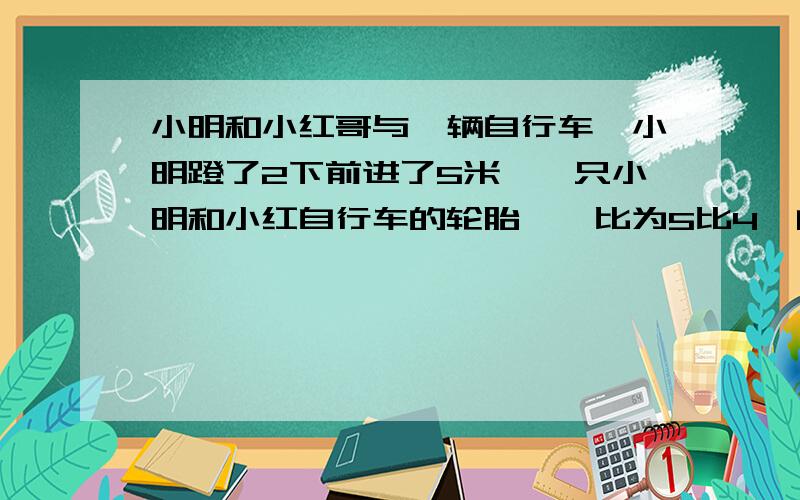 小明和小红哥与一辆自行车,小明蹬了2下前进了5米,一只小明和小红自行车的轮胎惆怅比为5比4,问小红蹬4下题目：可前进多少米?,最好按小学六年级数学里,自行车里的数学来解答,并要求列式!