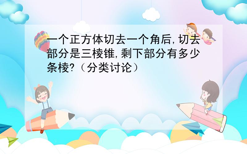 一个正方体切去一个角后,切去部分是三棱锥,剩下部分有多少条棱?（分类讨论）