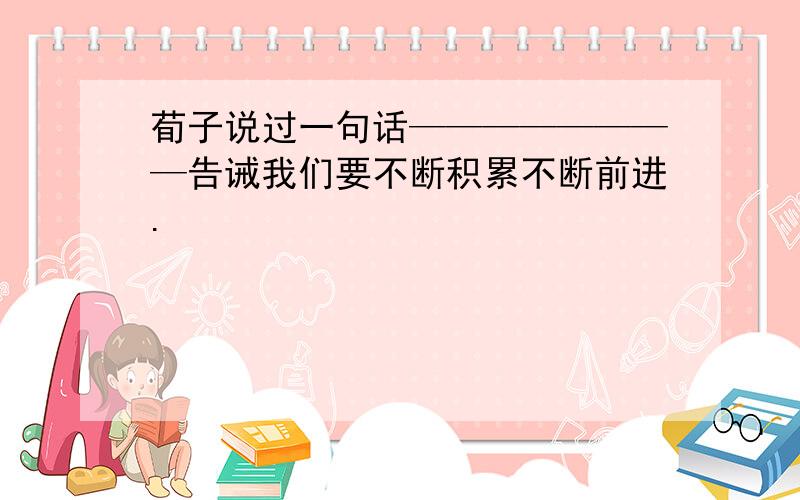 荀子说过一句话————————告诫我们要不断积累不断前进.